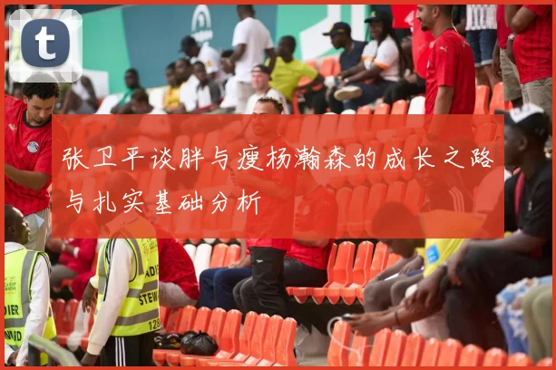 张卫平谈胖与瘦杨瀚森的成长之路与扎实基础分析