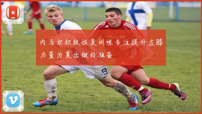 内马尔积极恢复训练专注提升左膝力量为复出做好准备