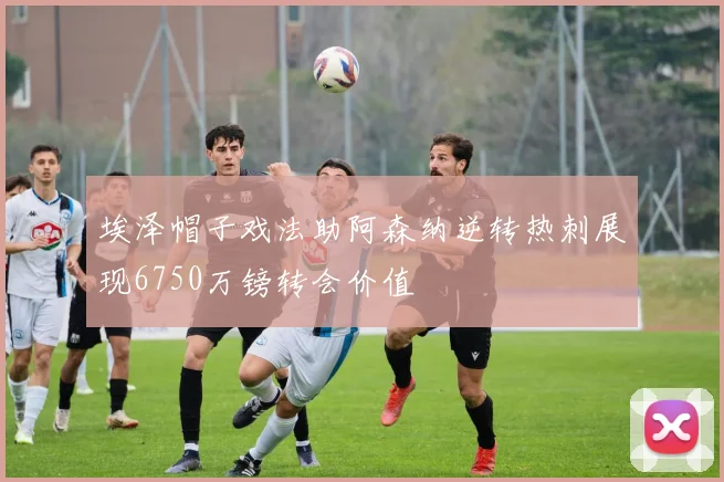 埃泽帽子戏法助阿森纳逆转热刺展现6750万镑转会价值