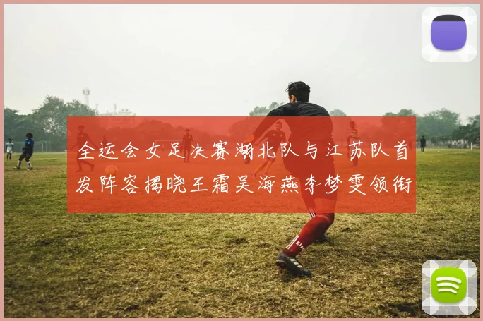 全运会女足决赛湖北队与江苏队首发阵容揭晓王霜吴海燕李梦雯领衔出战