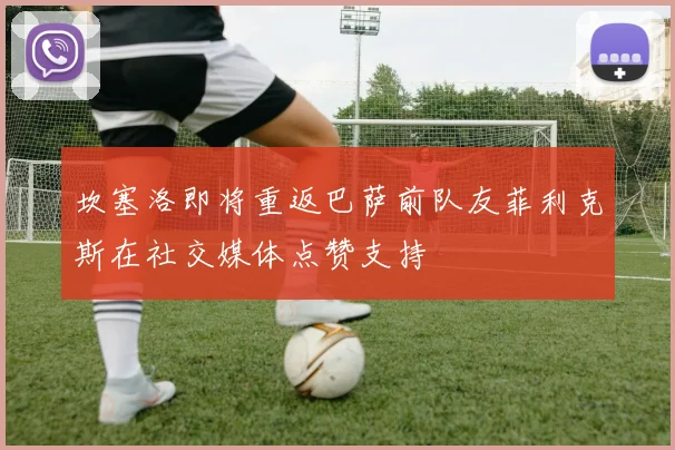 坎塞洛即将重返巴萨前队友菲利克斯在社交媒体点赞支持