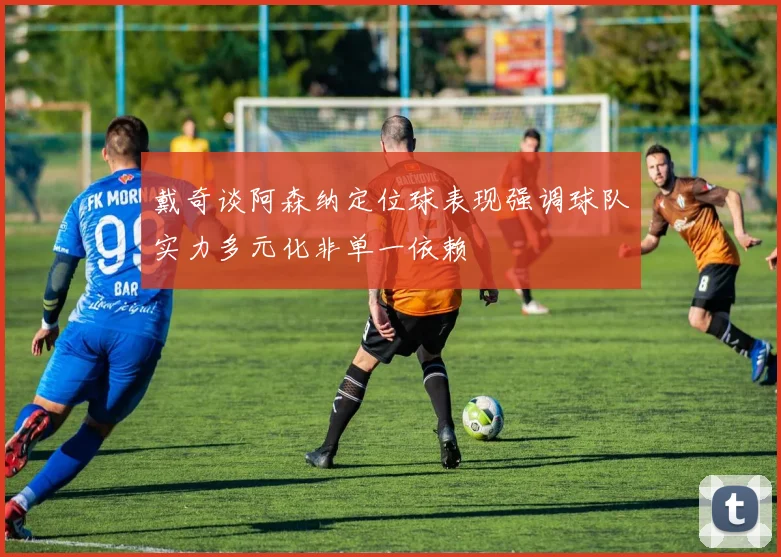 戴奇谈阿森纳定位球表现强调球队实力多元化非单一依赖