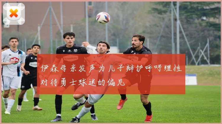 伊森母亲发声为儿子辩护呼吁理性对待勇士球迷的偏见