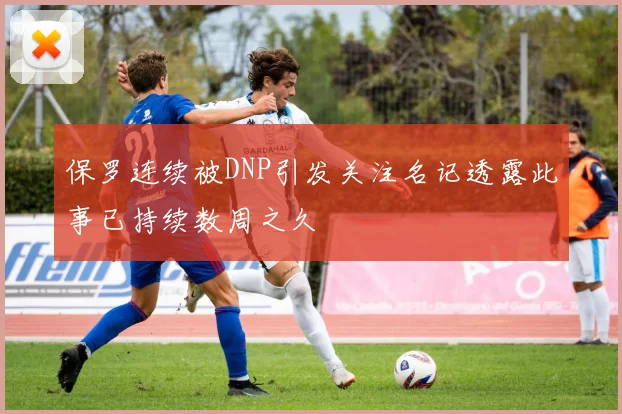 保罗连续被DNP引发关注名记透露此事已持续数周之久