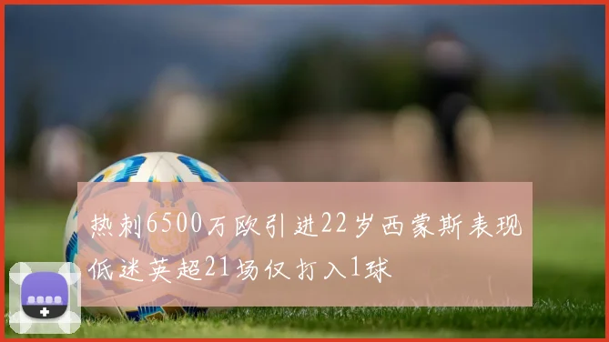 热刺6500万欧引进22岁西蒙斯表现低迷英超21场仅打入1球