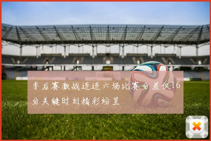 季后赛激战连连六场比赛分差仅16分关键时刻精彩纷呈