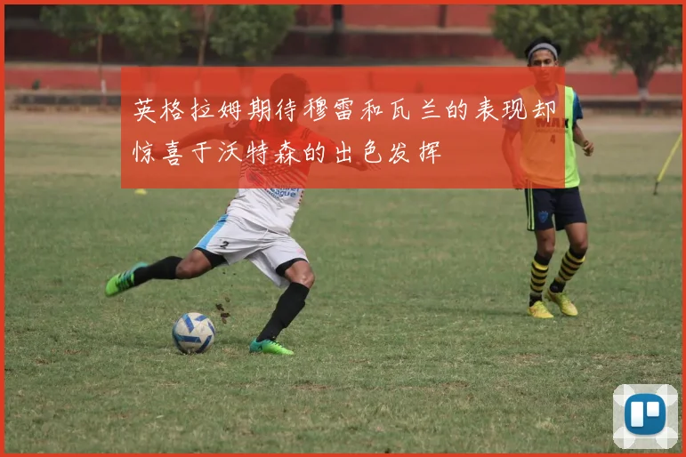 英格拉姆期待穆雷和瓦兰的表现却惊喜于沃特森的出色发挥