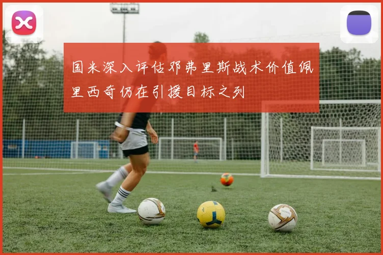 国米深入评估邓弗里斯战术价值佩里西奇仍在引援目标之列