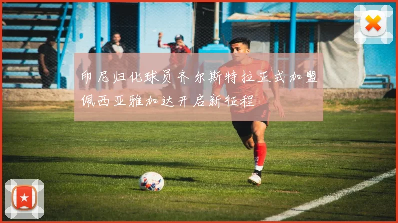 印尼归化球员齐尔斯特拉正式加盟佩西亚雅加达开启新征程