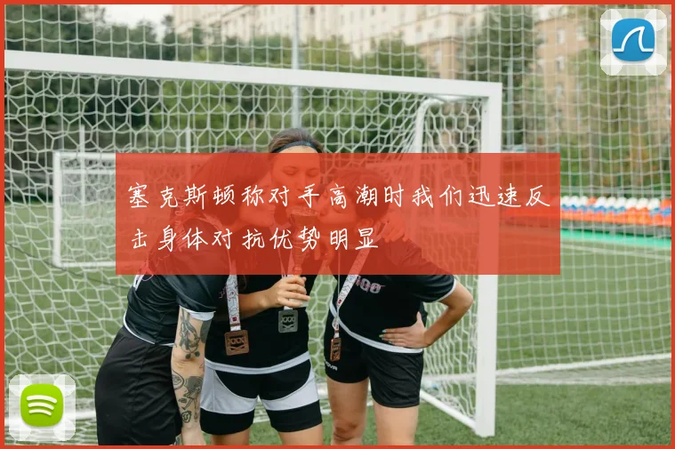 塞克斯顿称对手高潮时我们迅速反击身体对抗优势明显