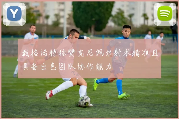 戴格诺特称赞克尼佩尔射术精准且具备出色团队协作能力