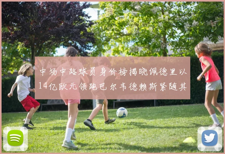中场中路球员身价榜揭晓佩德里以14亿欧元领跑巴尔韦德赖斯紧随其后