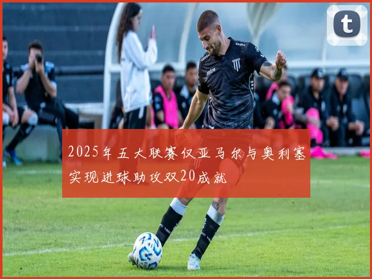 2025年五大联赛仅亚马尔与奥利塞实现进球助攻双20成就