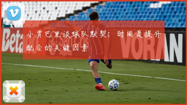 小贾巴里谈球队默契：时间是提升配合的关键因素