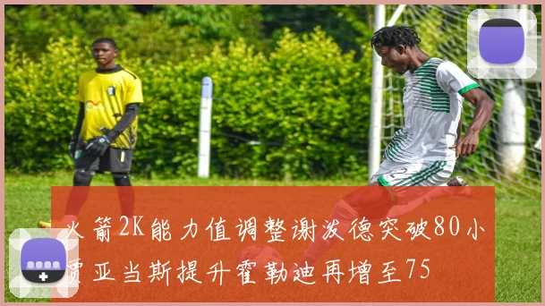 火箭2K能力值调整谢泼德突破80小贾亚当斯提升霍勒迪再增至75