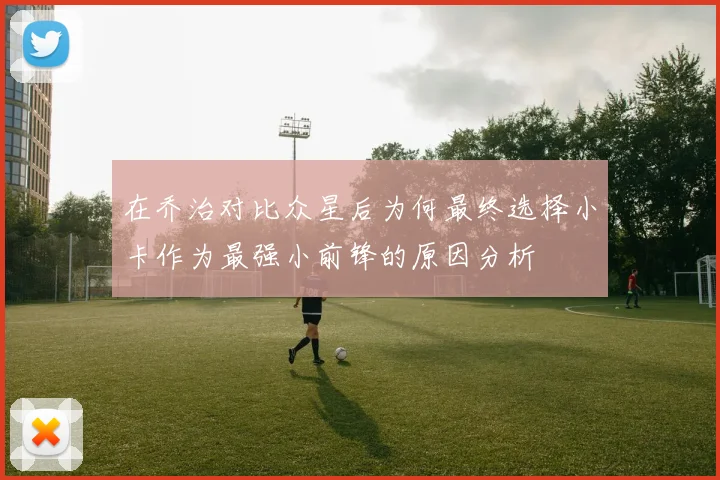 在乔治对比众星后为何最终选择小卡作为最强小前锋的原因分析