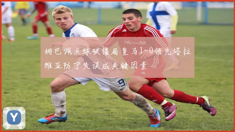 姆巴佩点球破僵局皇马1-0领先塔拉维亚防守失误成关键因素