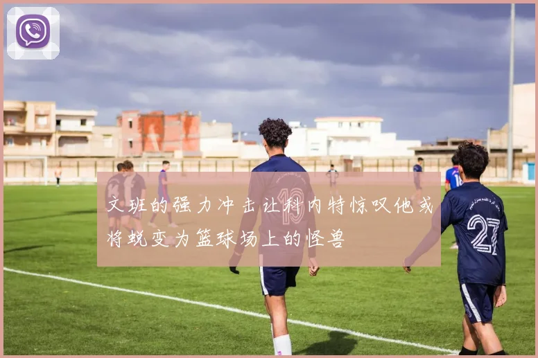 文班的强力冲击让科内特惊叹他或将蜕变为篮球场上的怪兽