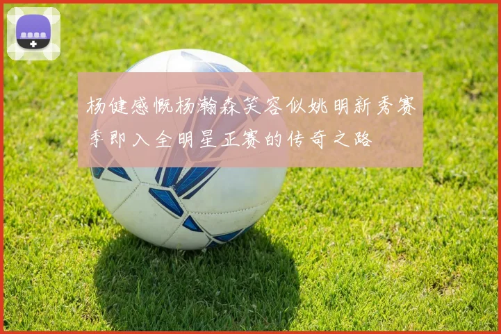 杨健感慨杨瀚森笑容似姚明新秀赛季即入全明星正赛的传奇之路