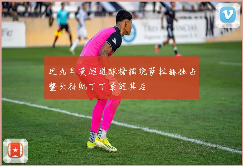 近九年英超进球榜揭晓萨拉赫独占鳌头孙凯丁丁紧随其后