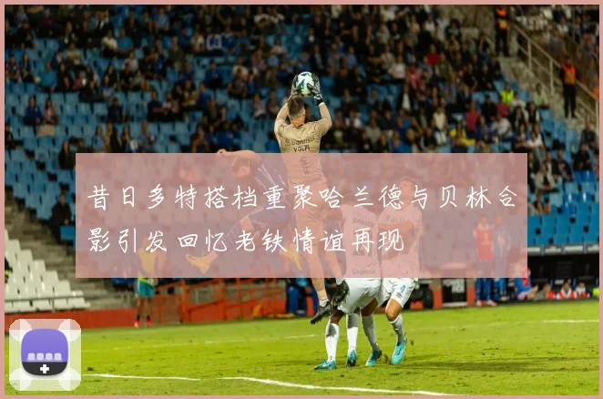 昔日多特搭档重聚哈兰德与贝林合影引发回忆老铁情谊再现