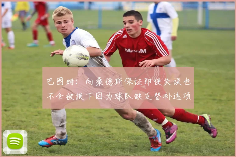 巴图姆：向桑德斯保证即使失误也不会被换下因为球队缺乏替补选项