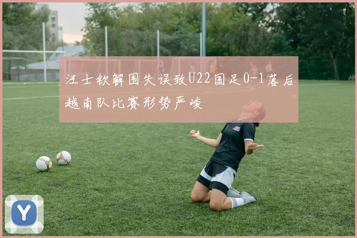 汪士钦解围失误致U22国足0-1落后越南队比赛形势严峻