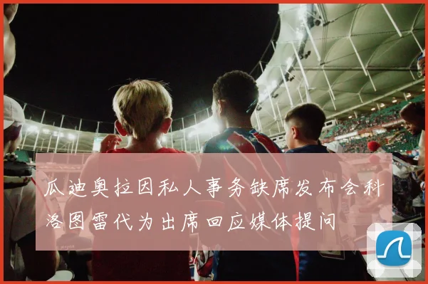 瓜迪奥拉因私人事务缺席发布会科洛图雷代为出席回应媒体提问