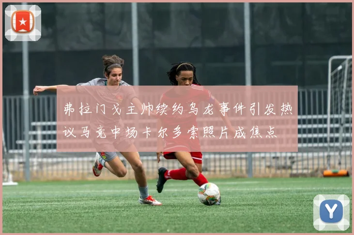 弗拉门戈主帅续约乌龙事件引发热议马竞中场卡尔多索照片成焦点
