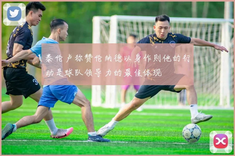 泰伦卢称赞伦纳德以身作则他的行动是球队领导力的最佳体现