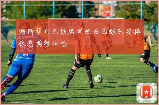 赖斯萨利巴缺席训练或因球队安排休息调整状态