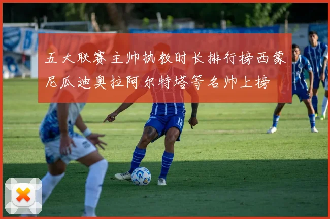 五大联赛主帅执教时长排行榜西蒙尼瓜迪奥拉阿尔特塔等名帅上榜