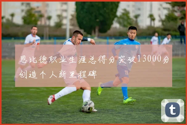 恩比德职业生涯总得分突破13000分创造个人新里程碑