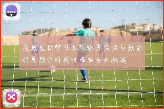 范戴克称赞日本队球员实力与勤奋程度预示对战将面临巨大挑战