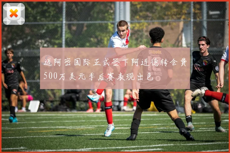 迈阿密国际正式签下阿连德转会费500万美元季后赛表现出色