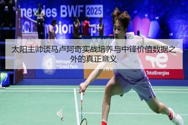 太阳主帅谈马卢阿奇实战培养与中锋价值数据之外的真正意义 - leyu.com