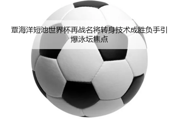覃海洋短池世界杯再战名将转身技术成胜负手引爆泳坛焦点 - leyu.com